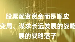 股票配资资金而是顺应时代变局、谋求长远发展的战略落子