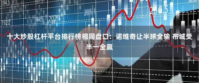 十大炒股杠杆平台排行榜相同盘口：诺维奇让半球全输 布城受半一全赢