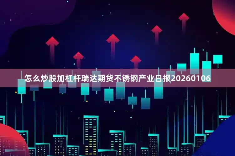 怎么炒股加杠杆瑞达期货不锈钢产业日报20260106