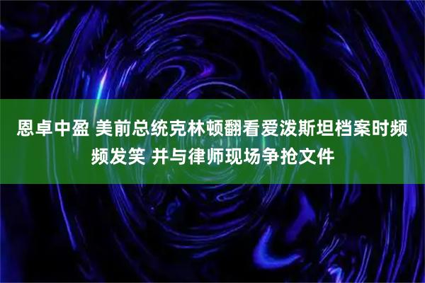 恩卓中盈 美前总统克林顿翻看爱泼斯坦档案时频频发笑 并与律师现场争抢文件