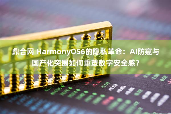 鼎合网 HarmonyOS6的隐私革命：AI防窥与国产化突围如何重塑数字安全感？