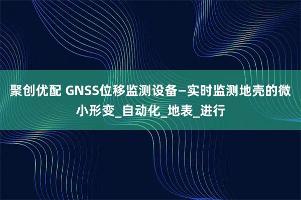 聚创优配 GNSS位移监测设备—实时监测地壳的微小形变_自动化_地表_进行