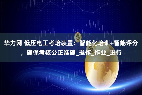 华力网 低压电工考培装置:智能化培训+智能评分,确保考核公正准确_操作_作业_进行