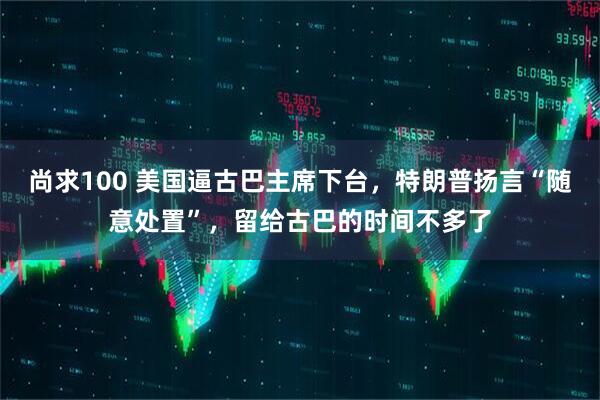 尚求100 美国逼古巴主席下台，特朗普扬言“随意处置”，留给古巴的时间不多了