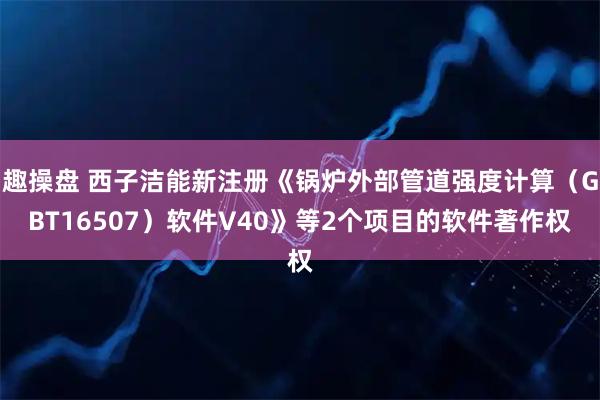 趣操盘 西子洁能新注册《锅炉外部管道强度计算(GBT16507)软件V40》等2个项目的软件著作权