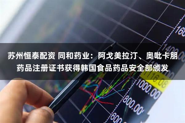 苏州恒泰配资 同和药业：阿戈美拉汀、奥吡卡朋药品注册证书获得韩国食品药品安全部颁发