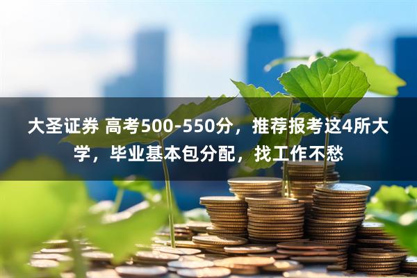 大圣证券 高考500-550分，推荐报考这4所大学，毕业基本包分配，找工作不愁