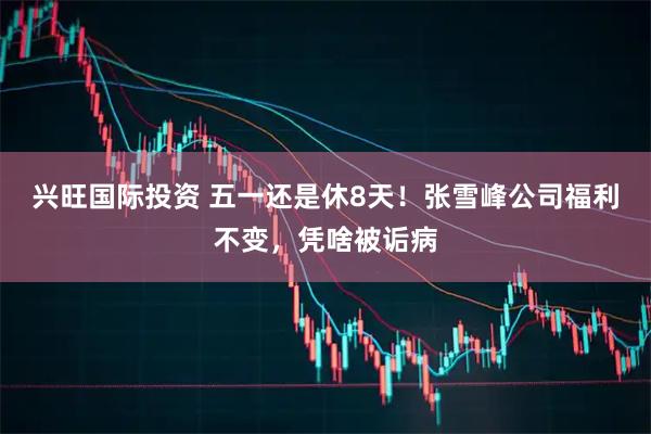 兴旺国际投资 五一还是休8天！张雪峰公司福利不变，凭啥被诟病