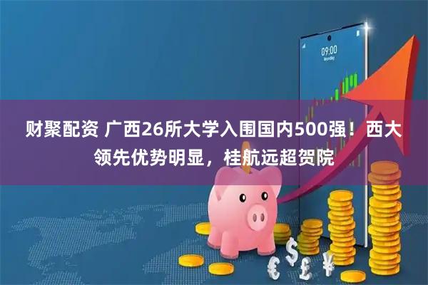 财聚配资 广西26所大学入围国内500强！西大领先优势明显，桂航远超贺院
