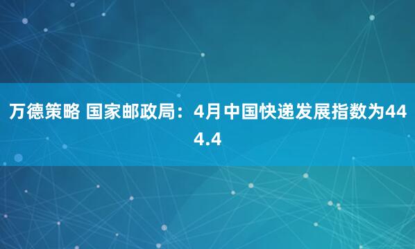万德策略 国家邮政局：4月中国快递发展指数为444.4