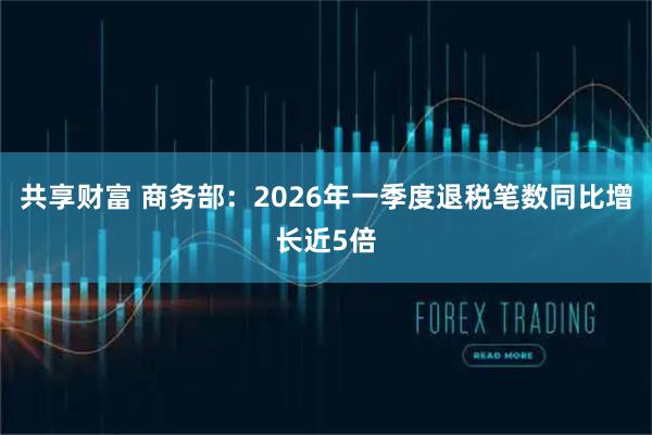 共享财富 商务部：2026年一季度退税笔数同比增长近5倍