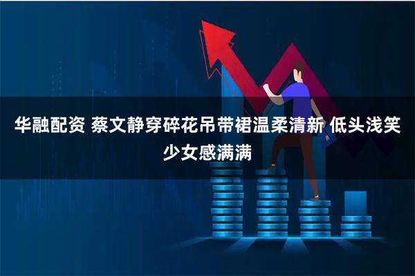 华融配资 蔡文静穿碎花吊带裙温柔清新 低头浅笑少女感满满