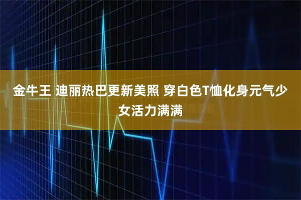 金牛王 迪丽热巴更新美照 穿白色T恤化身元气少女活力满满