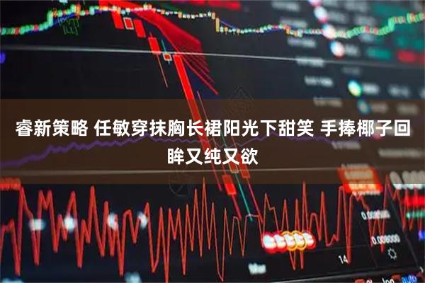 睿新策略 任敏穿抹胸长裙阳光下甜笑 手捧椰子回眸又纯又欲
