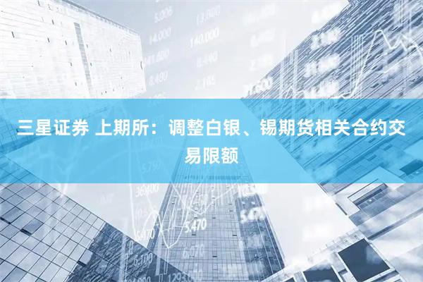 三星证券 上期所：调整白银、锡期货相关合约交易限额