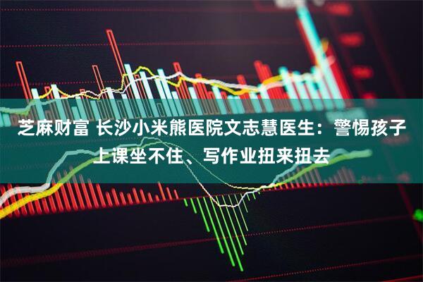 芝麻财富 长沙小米熊医院文志慧医生：警惕孩子上课坐不住、写作业扭来扭去