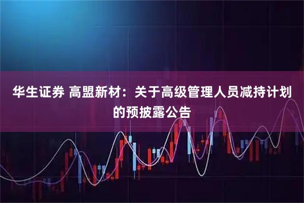 华生证券 高盟新材：关于高级管理人员减持计划的预披露公告