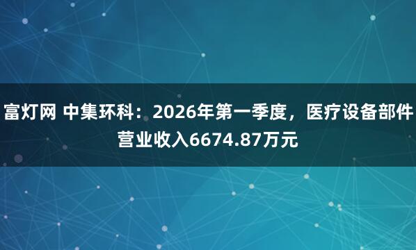 富灯网 中集环科：2026年第一季度，医疗设备部件营业收入6674.87万元
