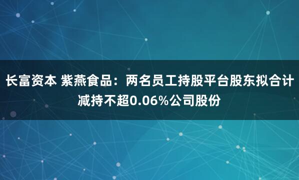 长富资本 紫燕食品：两名员工持股平台股东拟合计减持不超0.06%公司股份