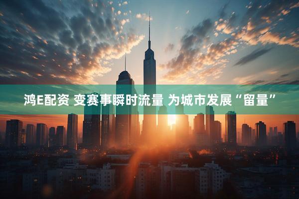 鸿E配资 变赛事瞬时流量 为城市发展“留量”