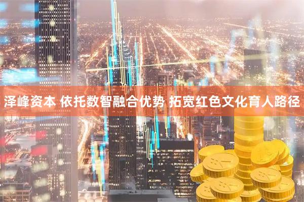 泽峰资本 依托数智融合优势 拓宽红色文化育人路径