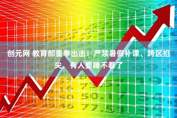创元网 教育部重拳出击！严禁暑假补课、跨区掐尖，有人要睡不着了