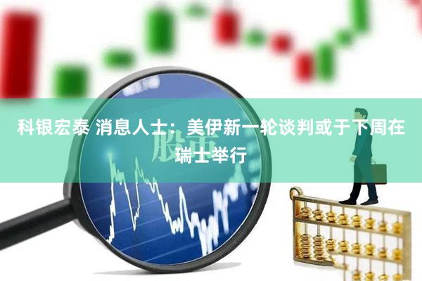 科银宏泰 消息人士：美伊新一轮谈判或于下周在瑞士举行