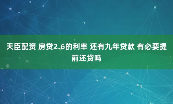 天臣配资 房贷2.6的利率 还有九年贷款 有必要提前还贷吗