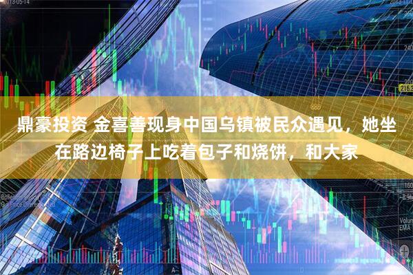 鼎豪投资 金喜善现身中国乌镇被民众遇见，她坐在路边椅子上吃着包子和烧饼，和大家