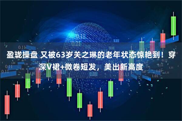 盈珑操盘 又被63岁关之琳的老年状态惊艳到！穿深V裙+微卷短发，美出新高度