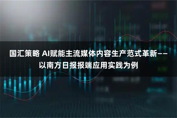 国汇策略 AI赋能主流媒体内容生产范式革新——以南方日报报端应用实践为例