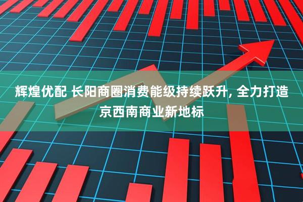 辉煌优配 长阳商圈消费能级持续跃升, 全力打造京西南商业新地标