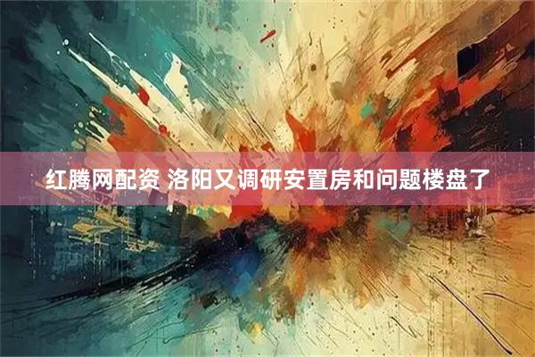 红腾网配资 洛阳又调研安置房和问题楼盘了